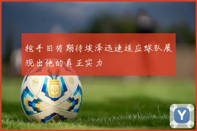 枪手旧将期待埃泽迅速适应球队展现出他的真正实力