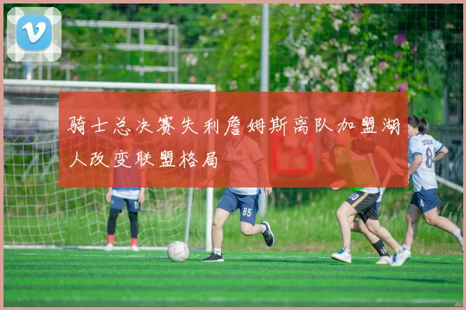 骑士总决赛失利詹姆斯离队加盟湖人改变联盟格局
