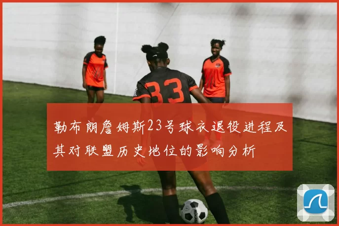 勒布朗詹姆斯23号球衣退役进程及其对联盟历史地位的影响分析