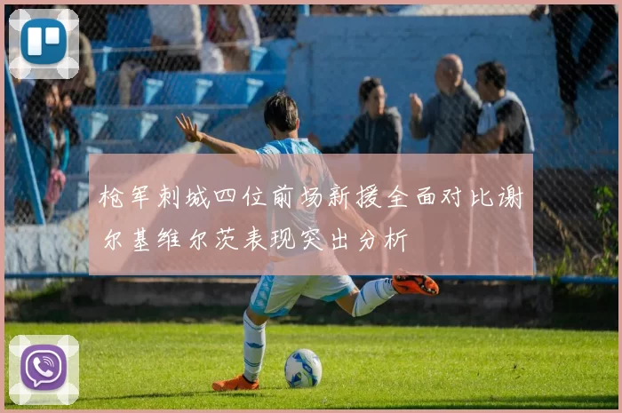 枪军刺城四位前场新援全面对比谢尔基维尔茨表现突出分析