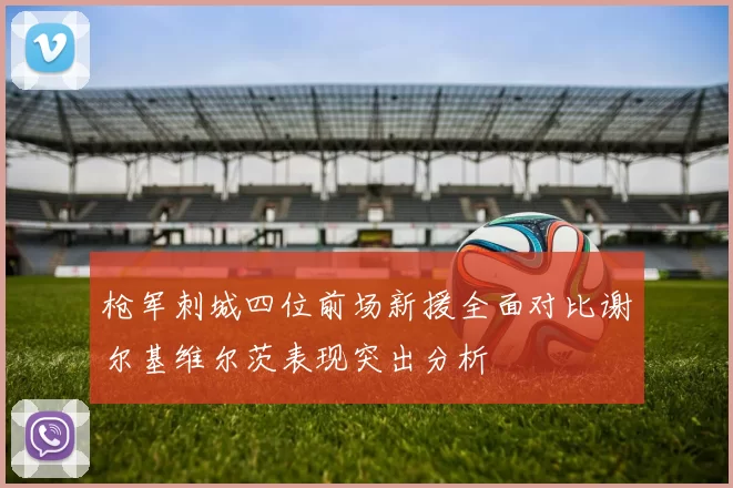 枪军刺城四位前场新援全面对比谢尔基维尔茨表现突出分析