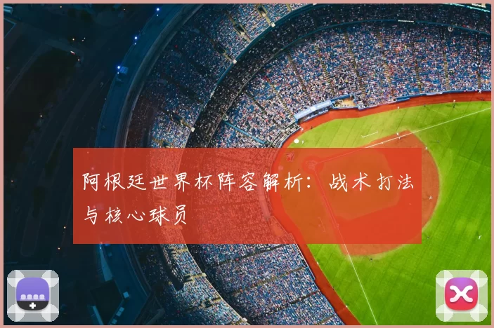阿根廷世界杯阵容解析:战术打法与核心球员