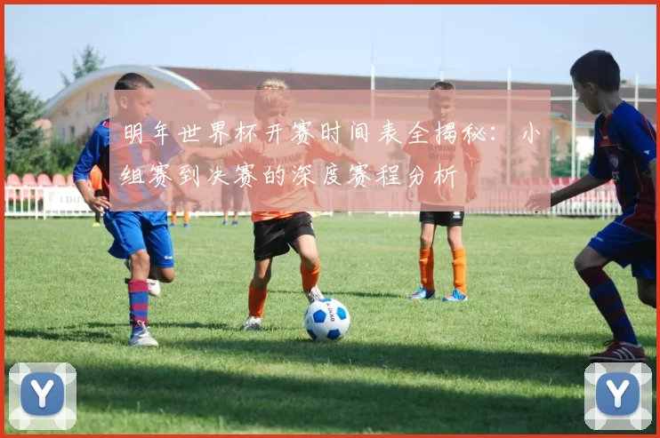 明年世界杯开赛时间表全揭秘：小组赛到决赛的深度赛程分析