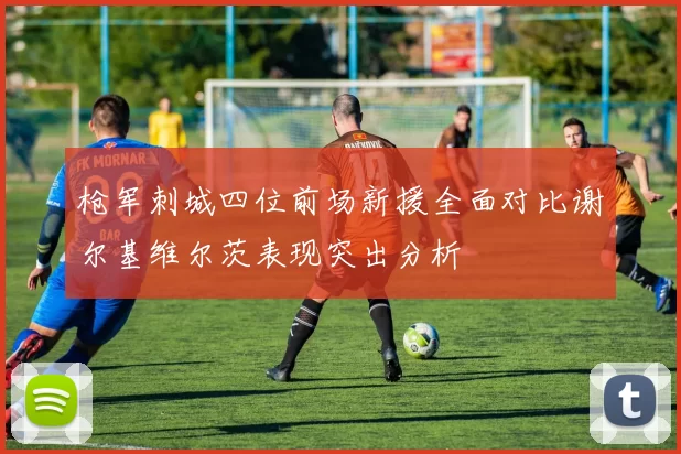 枪军刺城四位前场新援全面对比谢尔基维尔茨表现突出分析