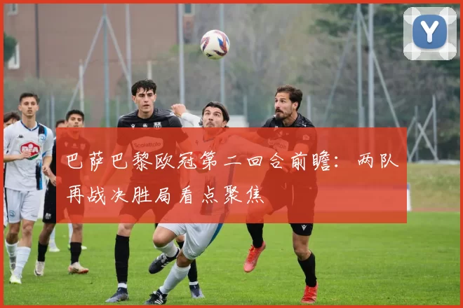 巴萨巴黎欧冠第二回合前瞻：两队再战决胜局看点聚焦