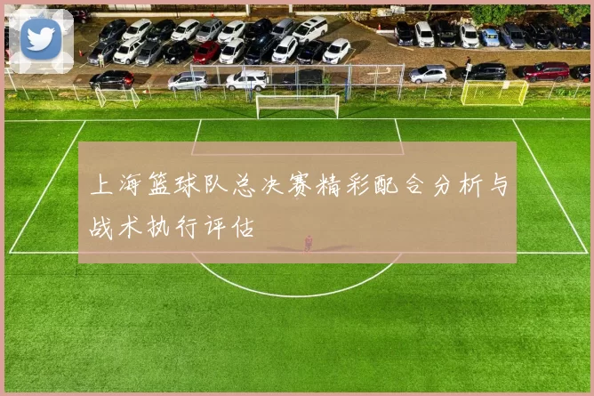 上海篮球队总决赛精彩配合分析与战术执行评估