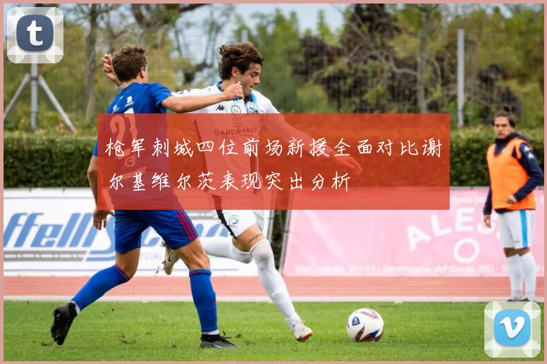 枪军刺城四位前场新援全面对比谢尔基维尔茨表现突出分析
