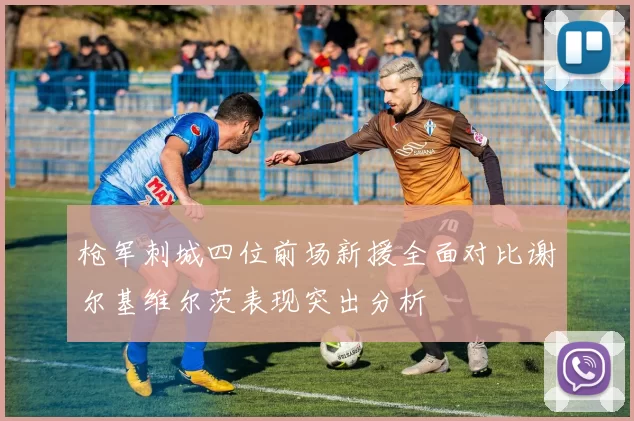 枪军刺城四位前场新援全面对比谢尔基维尔茨表现突出分析