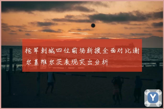 枪军刺城四位前场新援全面对比谢尔基维尔茨表现突出分析