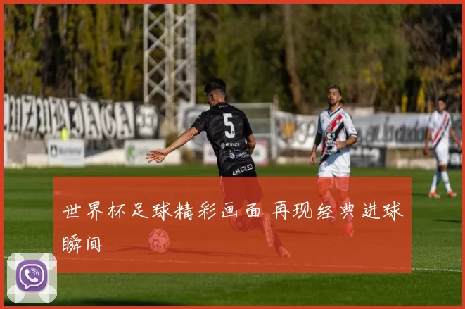 世界杯足球精彩画面 再现经典进球瞬间