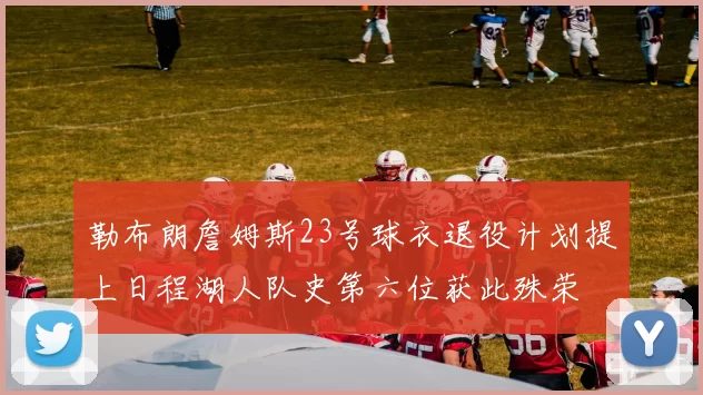 勒布朗詹姆斯23号球衣退役计划提上日程湖人队史第六位获此殊荣