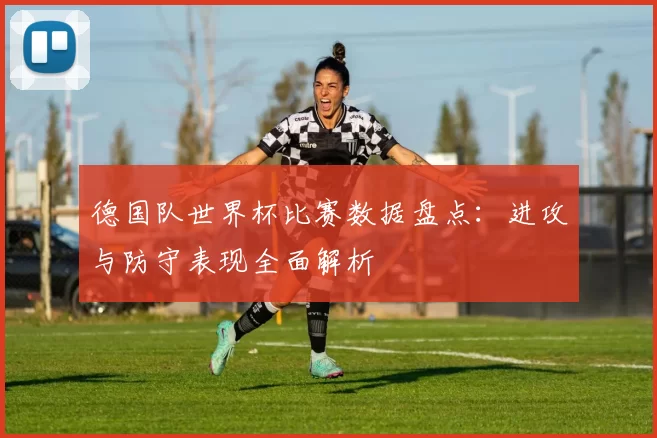 德国队世界杯比赛数据盘点：进攻与防守表现全面解析