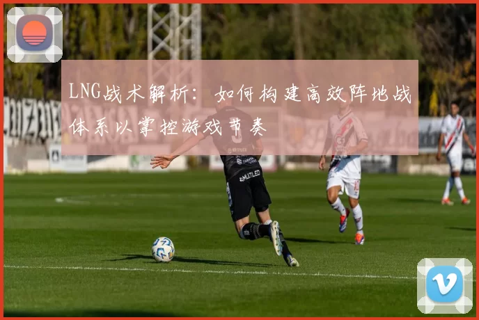 LNG战术解析：如何构建高效阵地战体系以掌控游戏节奏