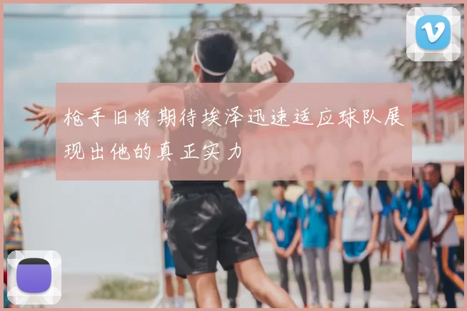 枪手旧将期待埃泽迅速适应球队展现出他的真正实力