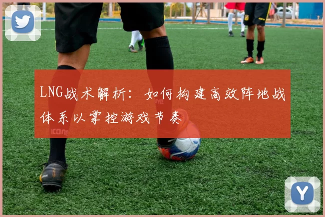 LNG战术解析:如何构建高效阵地战体系以掌控游戏节奏