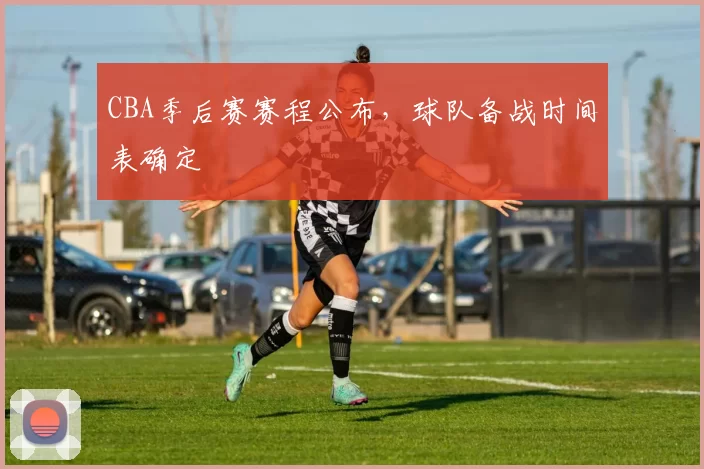 CBA季后赛赛程公布，球队备战时间表确定