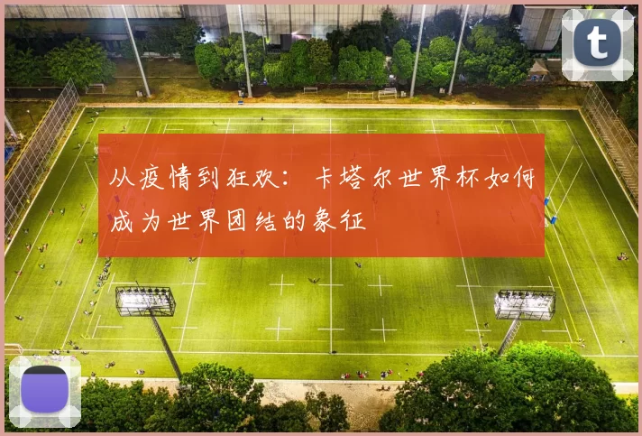 从疫情到狂欢：卡塔尔世界杯如何成为世界团结的象征