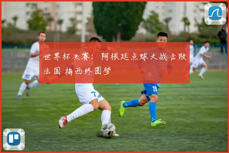世界杯决赛：阿根廷点球大战击败法国 梅西终圆梦
