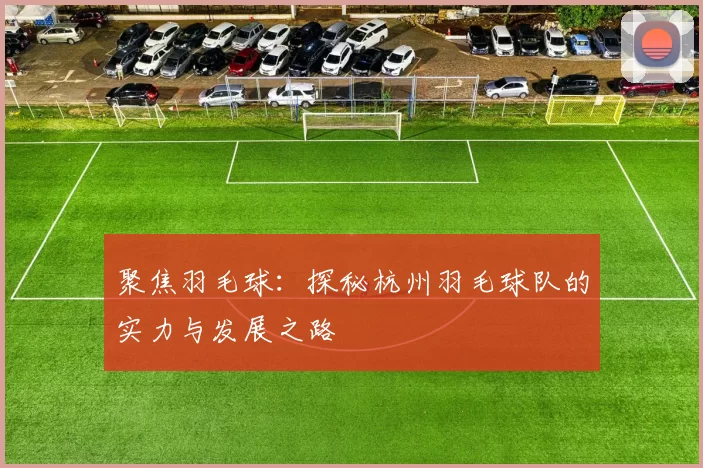 聚焦羽毛球：探秘杭州羽毛球队的实力与发展之路