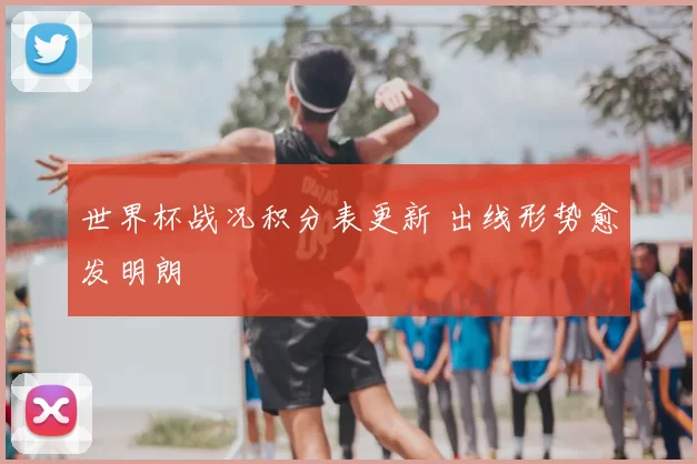 世界杯战况积分表更新 出线形势愈发明朗