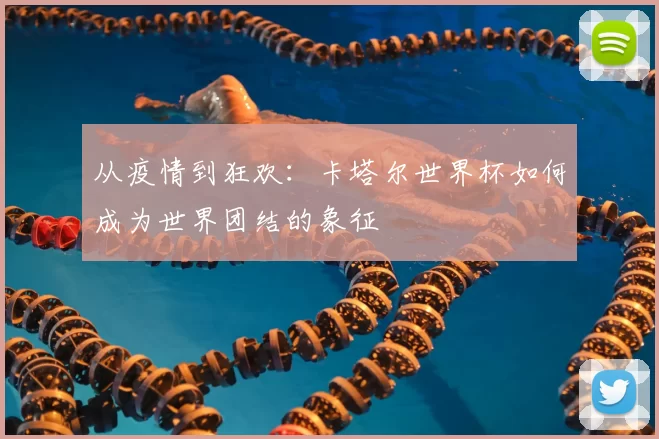 从疫情到狂欢：卡塔尔世界杯如何成为世界团结的象征
