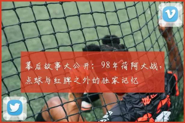 幕后故事大公开:98年荷阿大战,点球与红牌之外的独家记忆