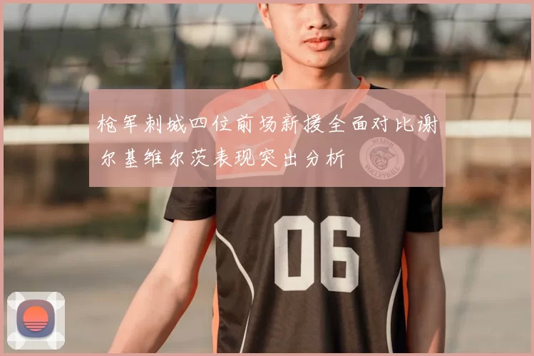 枪军刺城四位前场新援全面对比谢尔基维尔茨表现突出分析