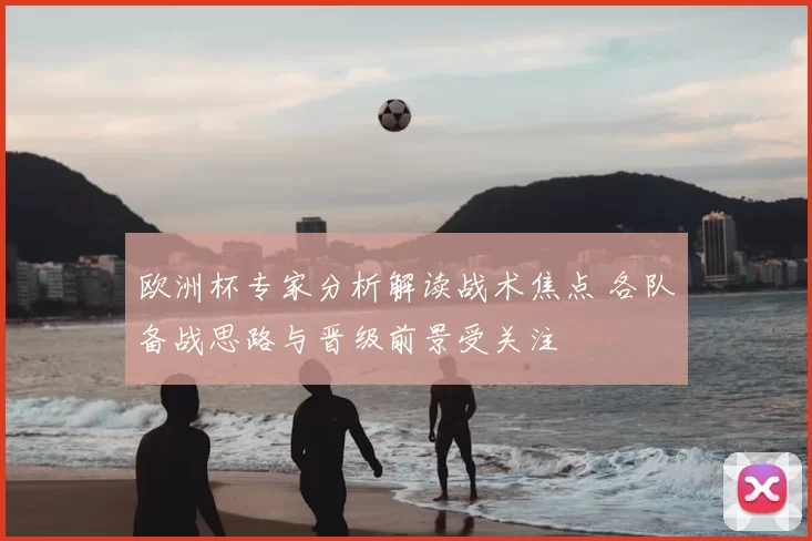 欧洲杯专家分析解读战术焦点 各队备战思路与晋级前景受关注
