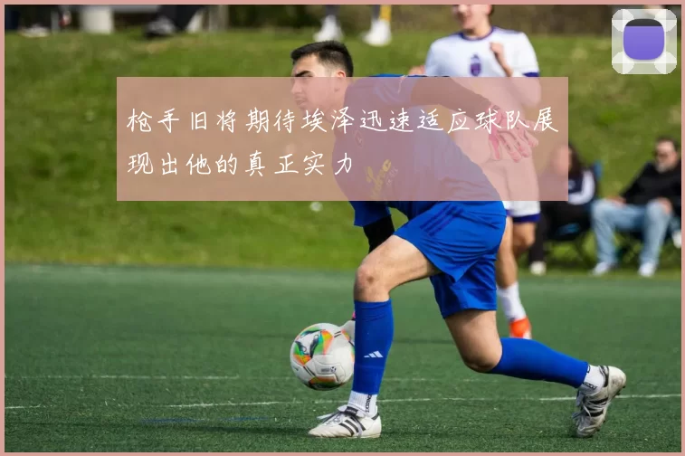 枪手旧将期待埃泽迅速适应球队展现出他的真正实力