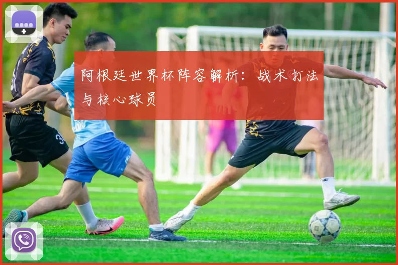 阿根廷世界杯阵容解析：战术打法与核心球员