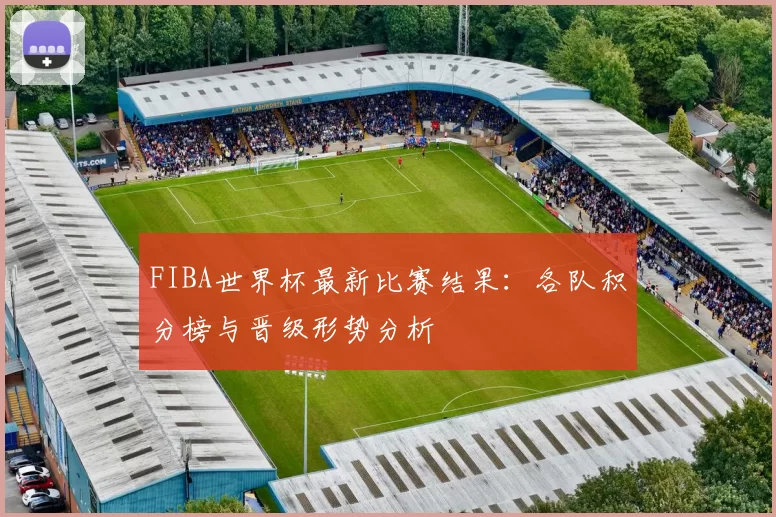 FIBA世界杯最新比赛结果:各队积分榜与晋级形势分析