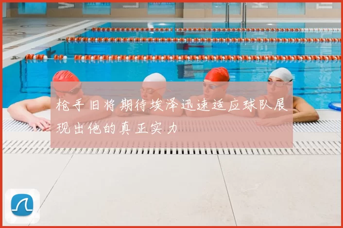 枪手旧将期待埃泽迅速适应球队展现出他的真正实力