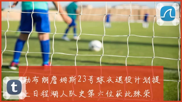 勒布朗詹姆斯23号球衣退役计划提上日程湖人队史第六位获此殊荣