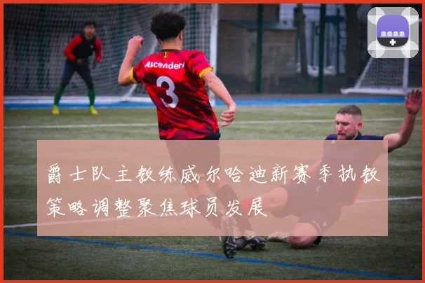 爵士队主教练威尔哈迪新赛季执教策略调整聚焦球员发展