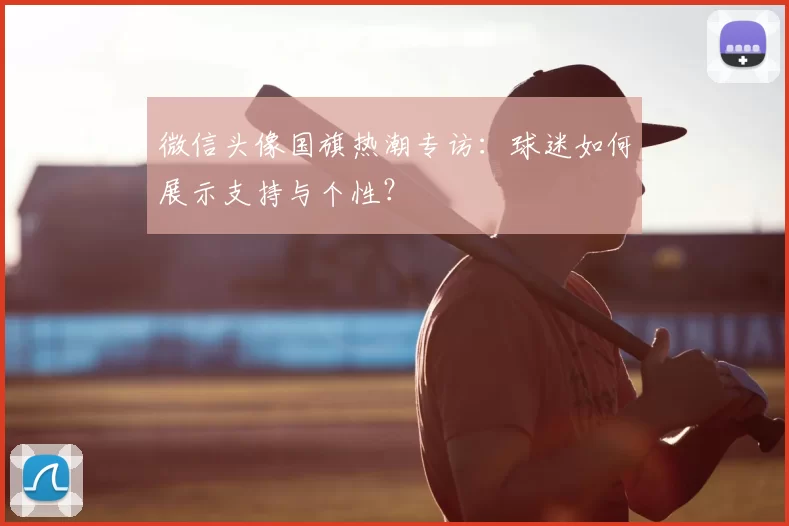 微信头像国旗热潮专访：球迷如何展示支持与个性？