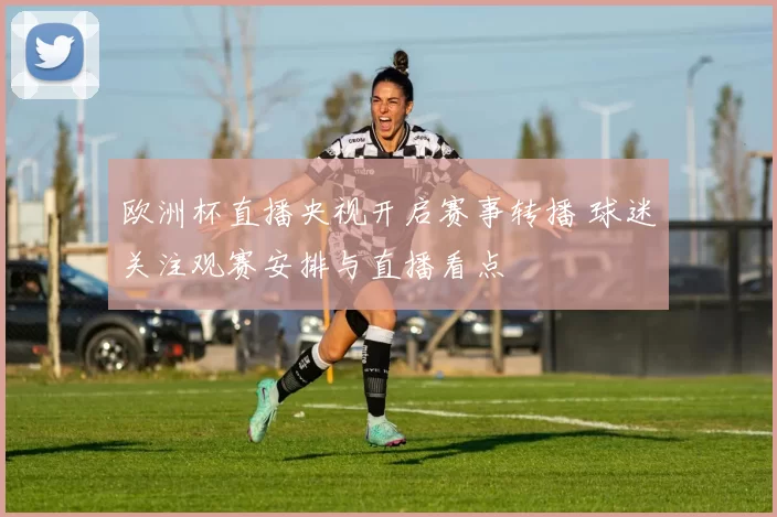 欧洲杯直播央视开启赛事转播 球迷关注观赛安排与直播看点