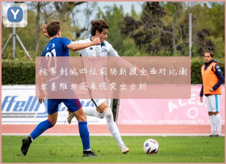枪军刺城四位前场新援全面对比谢尔基维尔茨表现突出分析