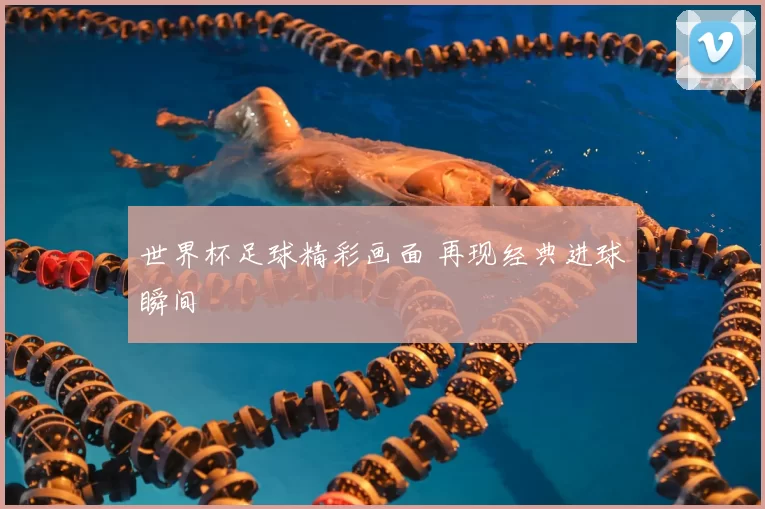 世界杯足球精彩画面 再现经典进球瞬间