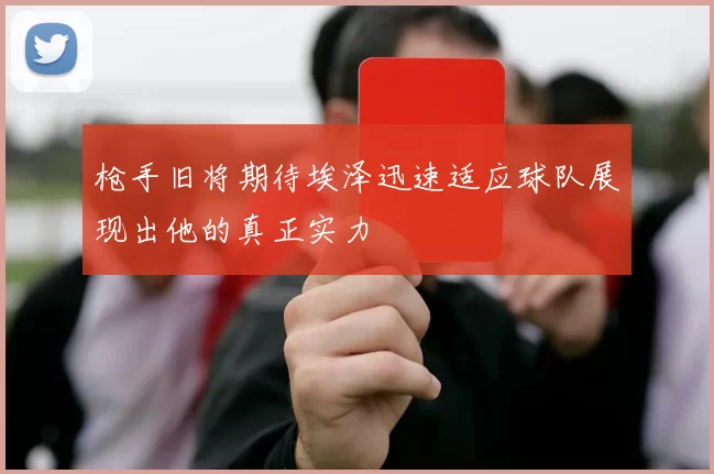 枪手旧将期待埃泽迅速适应球队展现出他的真正实力