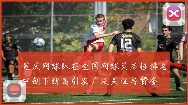 重庆网球队在全国网球灵活性排名中创下新高引发广泛关注与赞誉