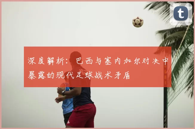 深度解析：巴西与塞内加尔对决中暴露的现代足球战术矛盾