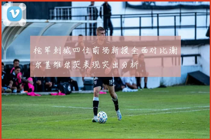 枪军刺城四位前场新援全面对比谢尔基维尔茨表现突出分析