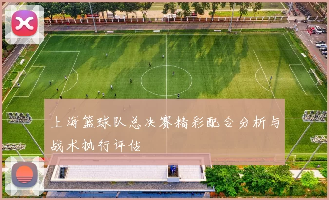上海篮球队总决赛精彩配合分析与战术执行评估