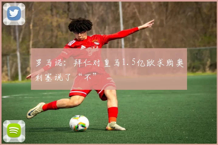 罗马诺：拜仁对皇马1.5亿欧求购奥利塞说了“不”