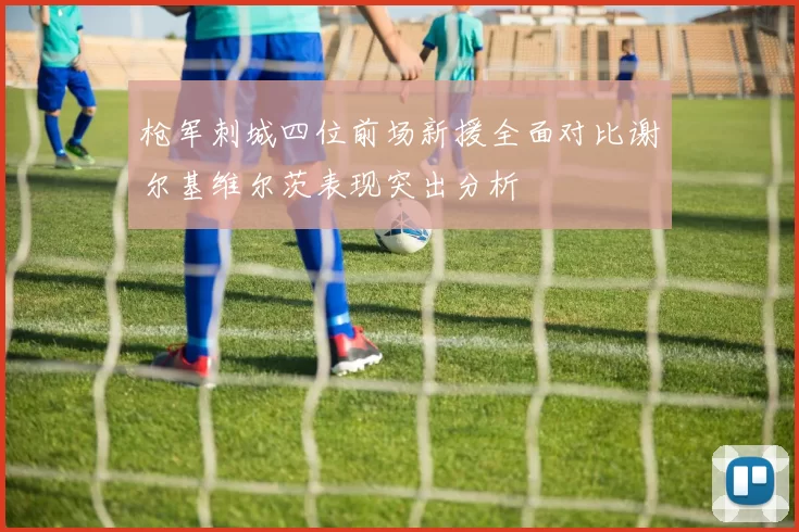 枪军刺城四位前场新援全面对比谢尔基维尔茨表现突出分析