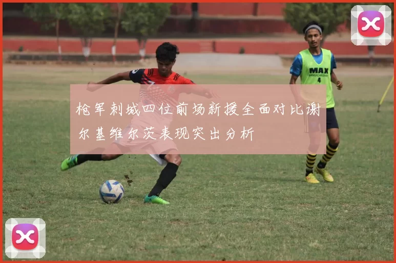 枪军刺城四位前场新援全面对比谢尔基维尔茨表现突出分析