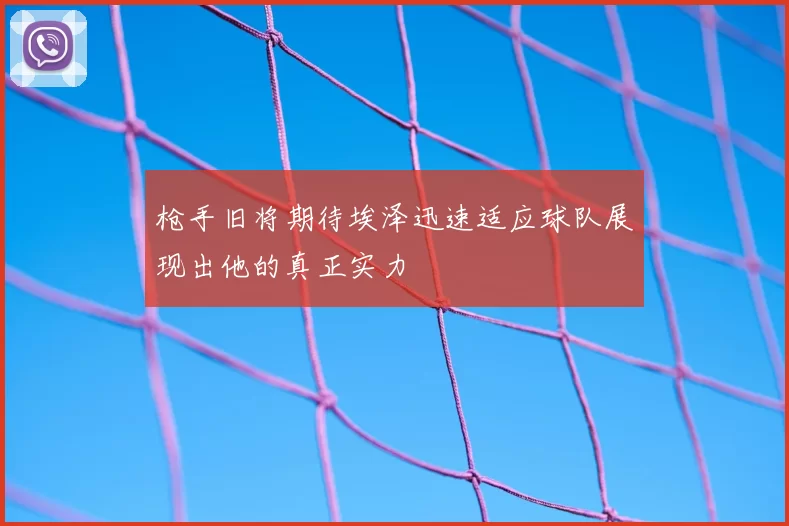 枪手旧将期待埃泽迅速适应球队展现出他的真正实力