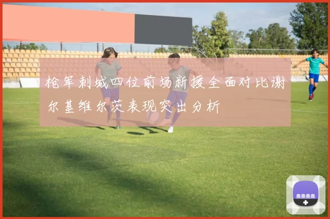枪军刺城四位前场新援全面对比谢尔基维尔茨表现突出分析