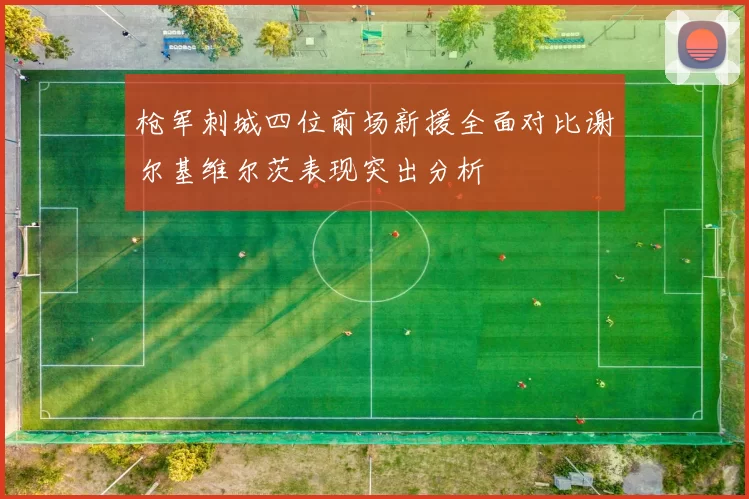 枪军刺城四位前场新援全面对比谢尔基维尔茨表现突出分析