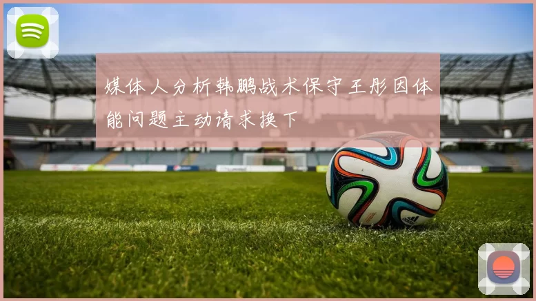 媒体人分析韩鹏战术保守王彤因体能问题主动请求换下